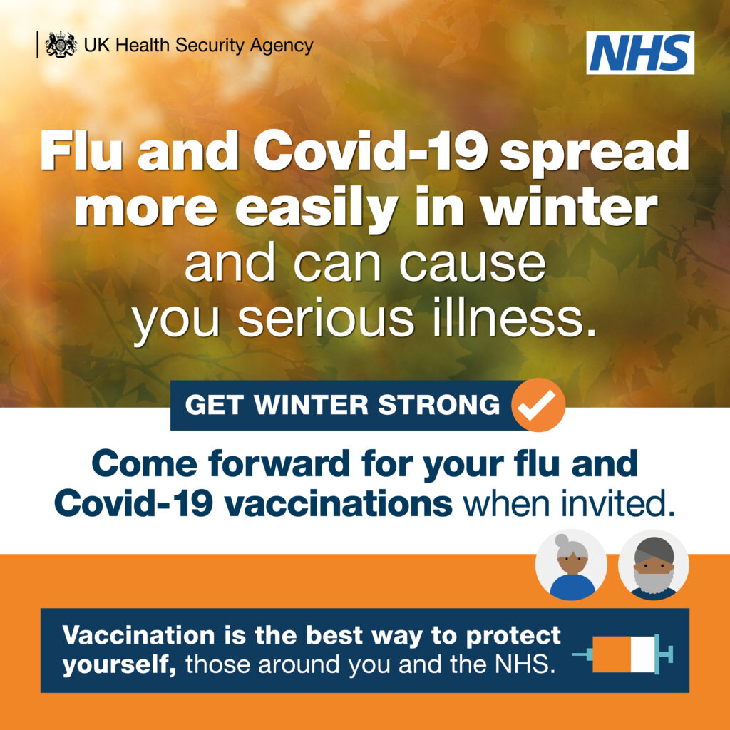 Flu and COVID-19 spread more easily in winter and can cause you serious illness. Come forward for your flu and COVID-19 vaccinations when invited. Vaccination is the best way to protect yourself, those around you and the NHS.